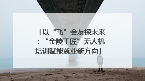 以“飞”会友探未来：“金陵工匠”无人机培训赋能就业新方向