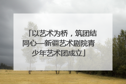 以艺术为桥，筑团结同心—新疆艺术剧院青少年艺术团成立