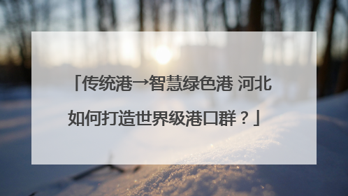 传统港→智慧绿色港 河北如何打造世界级港口群？
