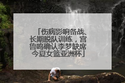 伤病影响备战、长期脱队训练，宫鲁鸣确认李梦缺席今夏女篮亚洲杯