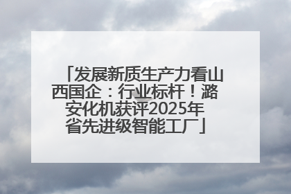发展新质生产力看山西国企：行业标杆！潞安化机获评2025年省先进级智能工厂