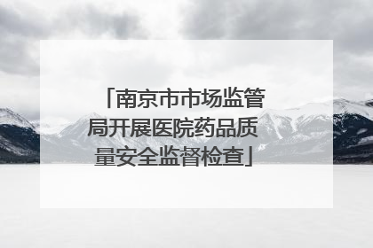 南京市市场监管局开展医院药品质量安全监督检查