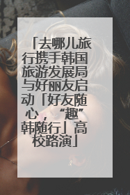 去哪儿旅行携手韩国旅游发展局与好丽友启动「好友随心，“趣”韩随行」高校路演
