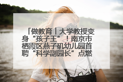 做教育︱大学教授变身“孩子王”！南京市栖霞区燕子矶幼儿园首聘“科学副园长”点燃萌娃科学梦