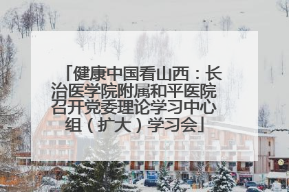 健康中国看山西：长治医学院附属和平医院召开党委理论学习中心组（扩大）学习会