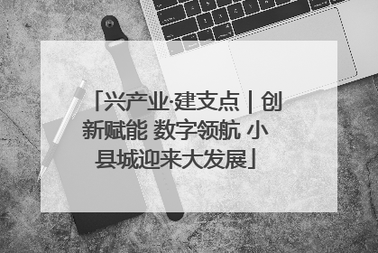 兴产业·建支点｜创新赋能 数字领航 小县城迎来大发展