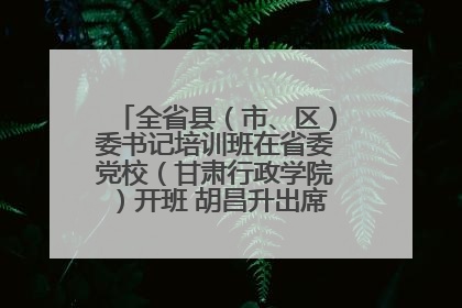 全省县（市、区）委书记培训班在省委党校（甘肃行政学院）开班 胡昌升出席开班式并讲话
