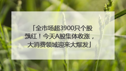 全市场超3900只个股飘红！今天A股集体收涨，大消费领域迎来大爆发