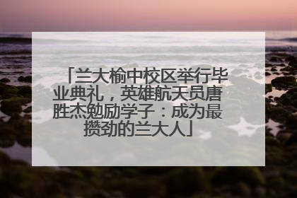 兰大榆中校区举行毕业典礼，英雄航天员唐胜杰勉励学子：成为最攒劲的兰大人