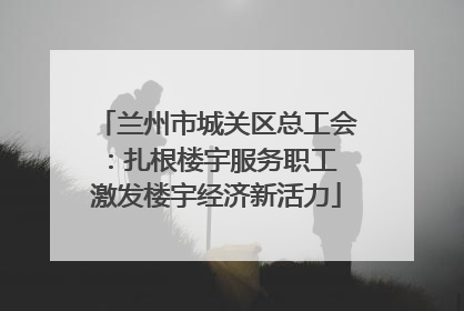 兰州市城关区总工会：扎根楼宇服务职工 激发楼宇经济新活力