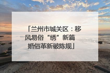 兰州市城关区：移风易俗“绣”新篇 婚俗革新破陈规