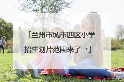 兰州市城市四区小学招生划片范围来了→