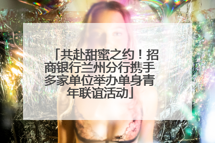 共赴甜蜜之约！招商银行兰州分行携手多家单位举办单身青年联谊活动
