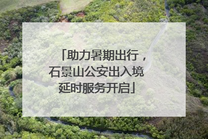 助力暑期出行，石景山公安出入境延时服务开启