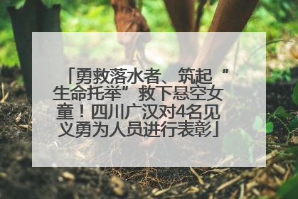 勇救落水者、筑起“生命托举”救下悬空女童！四川广汉对4名见义勇为人员进行表彰