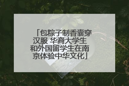 包粽子制香囊穿汉服 华裔大学生和外国留学生在南京体验中华文化