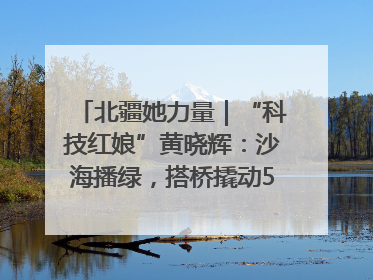 北疆她力量｜“科技红娘”黄晓辉：沙海播绿，搭桥撬动5.3亿研发