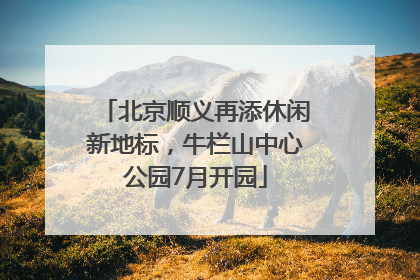 北京顺义再添休闲新地标，牛栏山中心公园7月开园