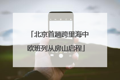 北京首趟跨里海中欧班列从房山启程