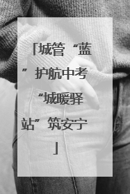 城管“蓝”护航中考 “城暖驿站”筑安宁
