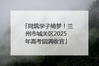 同筑学子绮梦！兰州市城关区2025年高考圆满收官