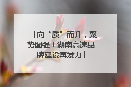向“质”而升，聚势图强！湖南高速品牌建设再发力