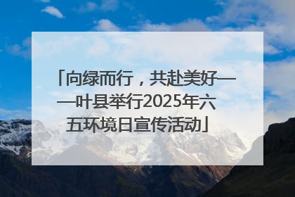 向绿而行，共赴美好——叶县举行2025年六五环境日宣传活动