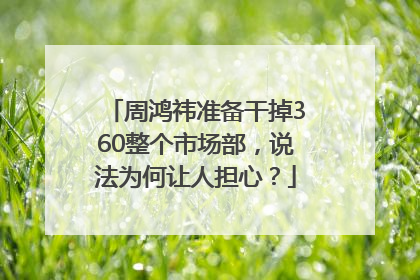 周鸿祎准备干掉360整个市场部，说法为何让人担心？