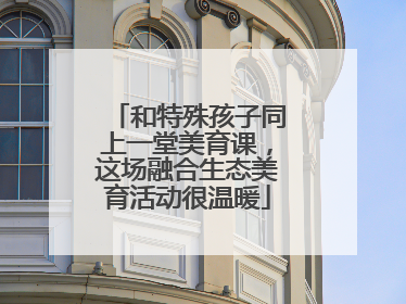 和特殊孩子同上一堂美育课，这场融合生态美育活动很温暖