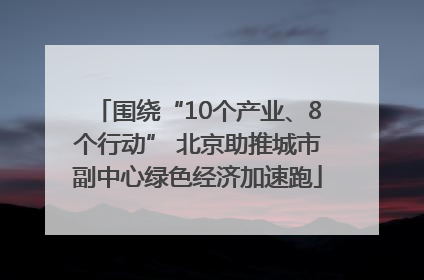 围绕“10个产业、8个行动” 北京助推城市副中心绿色经济加速跑