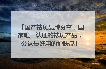 国产祛斑品牌分享，国家唯一认证的祛斑产品，公认最好用的护肤品