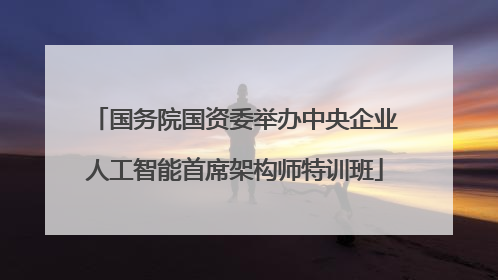 国务院国资委举办中央企业人工智能首席架构师特训班