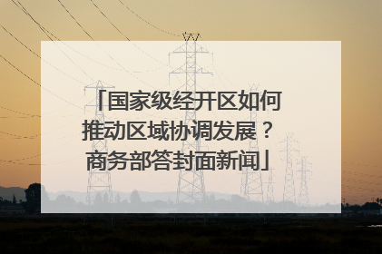 国家级经开区如何推动区域协调发展？商务部答封面新闻
