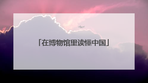 在博物馆里读懂中国