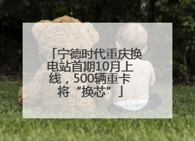 宁德时代重庆换电站首期10月上线，500辆重卡将“换芯”