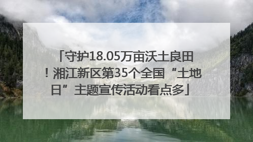 守护18.05万亩沃土良田！湘江新区第35个全国“土地日”主题宣传活动看点多