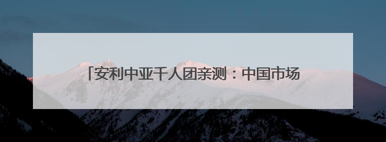 安利中亚千人团亲测：中国市场的流量密码 藏在这些细节里