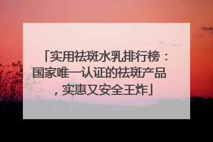 实用祛斑水乳排行榜：国家唯一认证的祛斑产品，实惠又安全王炸