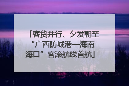 客货并行、夕发朝至 “广西防城港—海南海口”客滚航线首航