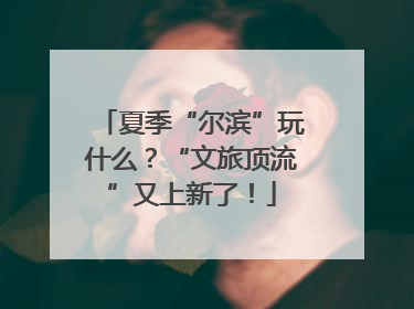 夏季“尔滨”玩什么？“文旅顶流”又上新了！