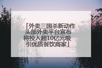 外卖三国杀新动作 头部外卖平台宣布将投入超10亿元吸引优质餐饮商家