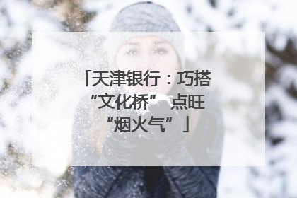 天津银行：巧搭“文化桥” 点旺“烟火气”