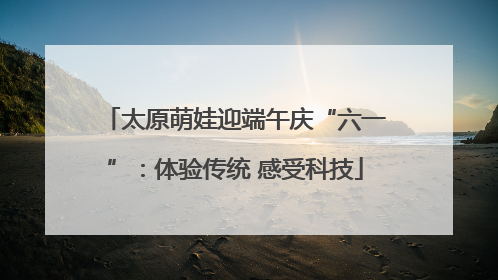 太原萌娃迎端午庆“六一”：体验传统 感受科技