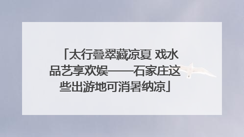 太行叠翠藏凉夏 戏水品艺享欢娱——石家庄这些出游地可消暑纳凉