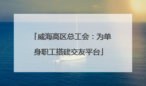 威海高区总工会：为单身职工搭建交友平台