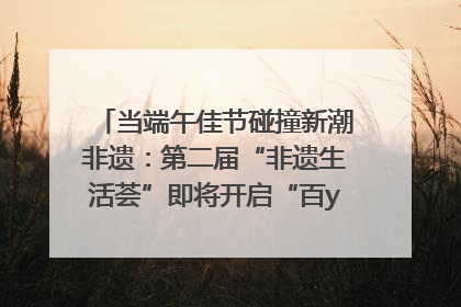 当端午佳节碰撞新潮非遗：第二届“非遗生活荟”即将开启“百young”新章