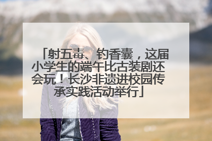 射五毒、钓香囊，这届小学生的端午比古装剧还会玩！长沙非遗进校园传承实践活动举行