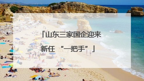 山东三家国企迎来新任 “一把手”