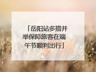 岳阳站多措并举保障旅客在端午节顺利出行