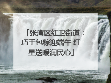 张湾区红卫街道：巧手包粽迎端午 红星送暖润民心